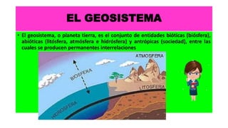 EL GEOSISTEMA
• El geosistema, o planeta tierra, es el conjunto de entidades bióticas (biósfera),
abióticas (litósfera, atmósfera e hidrósfera) y antrópicas (sociedad), entre las
cuales se producen permanentes interrelaciones
 