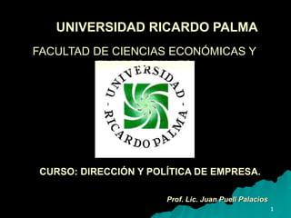 1
UNIVERSIDAD RICARDO PALMA
Prof. Lic. Juan Puell Palacios
FACULTAD DE CIENCIAS ECONÓMICAS Y
EMPRESARIALES
CURSO: DIRECCIÓN Y POLÍTICA DE EMPRESA.
 