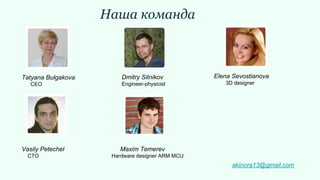 Наша команда
Tatyana Bulgakova
CEO
Dmitry Sitnikov
Engineer-physicist
Elena Sevostianova
3D designer
Vasily Petechel
CTO
Maxim Temerev
Hardware designer ARM MCU
akinora13@gmail.com
 