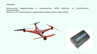 Проблема
Большинство квадрокоптеров и электрических БПЛА работают на Литий-Ионных
аккумуляторах.
Именно Li-Ion аккумуляторы и ограничивают время полета любых БПЛА.
 