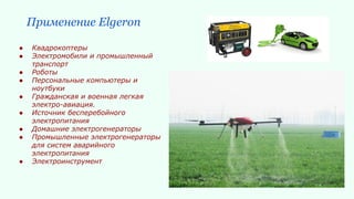 Применение Elgeron
● Квадрокоптеры
● Электромобили и промышленный
транспорт
● Роботы
● Персональные компьютеры и
ноутбуки
● Гражданская и военная легкая
электро-авиация.
● Источник бесперебойного
электропитания
● Домашние электрогенераторы
● Промышленные электрогенераторы
для систем аварийного
электропитания
● Электроинструмент
 