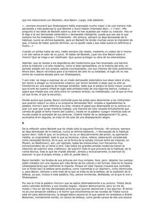 que me relacionaran con Beckett», dice Bacon. Luego, más adelante:

«...siempre encontré que Shakespeare había expresado mucho mejor y de una manera más
apropiada y más poderosa lo que Beckett y Joyce habían Intentado decir...» Y aún: «Me
pregunto si las ideas de Beckett sobre su arte no han acabado por matar su creación. Hay en
él algo a la vez demasiado sistemático y demasiado inteligente, puede que eso sea lo que
siempre me ha molestado.» Y finalmente: «En pintura, siempre se deja demasiado de lo
habitual, nunca se elimina bastante, pero en Beckett he tenido muchas veces la impresión de
que, a fuerza de haber querido eliminar, ya no quedó nada y esa nada suena en definitiva a
hueco...»

Cuando un artista habla de otro, habla siempre (de rebote, mediante un rodeo) de sí mismo
y en eso radica el valor de su juicio. Al hablar de Beckett, ¿qué nos dice Bacon sobre sí
mismo? Que se niega a ser clasificado. Que quiere proteger su obra de los estereotipos.

Además: que se resiste a los dogmáticos del modernismo que han levantado una barrera
entre la tradición y el arte moderno, como si éste representara, en la historia del arte, un
período aislado con sus propios valores incomparables, con sus criterios del todo autónomos.
Ahora bien, Bacon reivindica para sí la historia del arte en su totalidad; el siglo XX no nos
exime de nuestras deudas para con Shakespeare.

Y aún más: se niega a expresar de un modo demasiado sistemático sus ideas sobre el arte,
por temor a ahogar su inconsciente creativo; por temor también a dejar que su arte se
transforme en una especie de mensaje simplista. Sabe que el peligro es tanto mayor cuanto
que el arte de nuestra mitad de siglo está embadurnado de una logorrea teórica, ruidosa y
opaca que impide que una obra entre en contacto directo, no mediatizado, con el que la mira
(el que la lee, el que la escucha).

Donde quiera que pueda, Bacon confunde pues las pistas para desorientar a los intérpretes
que quieren reducir su obra a un programa demasiado fácil: emplea a regañadientes la
palabra «horror» para referirse a su arte; recalca el papel que desempeña en su pintura un
azar (un azar que surge mientras trabaja; una mancha de color situada fortuitamente que
cambia de golpe el tema mismo del cuadro); insiste en la palabra «juego» mientras todo el
mundo exalta la gravedad de sus pinturas. ¿Cabría hablar de su desesperación? Sí, pero,
puntualiza él en seguida, se trata en tal caso de una desesperación alegre.

6

De la reflexión sobre Beckett que he citado aíslo la siguiente fórmula: «En pintura, siempre
se deja demasiado de lo habitual, nunca se elimina bastante...» Demasiado de lo habitual
quiere decir: todo lo que, en la pintura, no es un descubrimiento del pintor, su aportación
inédita, su originalidad; todo lo que es herencia, rutina, relleno, elaboración considerada
como necesidad técnica. Es lo que, en la forma de la sonata (incluso entre los mejores, en
Mozart, en Beethoven), son, por ejemplo, todas las transiciones (con frecuencia muy
convencionales) de un tema a otro. Casi todos los grandes artistas modernos tienen la
intención de suprimir esos «rellenos», de suprimir todo lo que proviene de lo habitual, de la
rutina técnica, todo lo que les impide abordar, directa y exclusivamente, lo esencial (lo
esencial: lo que el propio artista, y sólo él, puede decir).

Bacon también: los fondos de sus pinturas son muy simples, lisos; pero: delante, los cuerpos
están tratados con una riqueza aún más densa de los colores y las formas. Esta es la riqueza
(shakespeariana) que realmente le importa. Porque sin esta riqueza (riqueza que contrasta
con el fondo liso) la belleza sería ascética, como «sometida a un régimen», como disminuida,
y, para Bacon, siempre y ante todo de lo que se trata es de la belleza, de la explosión de la
belleza, ya que, incluso si esta palabra, hoy, parece envilecida, desfasada, es la que le une a
Shakespeare.

Por eso le irrita la palabra «horror» que se aplica obstinadamente a su pintura. Tolstoi decía
sobre Leónidas Andréiev y sus novelas negras: «Quiere atemorizarme, pero no me da
miedo.» Hoy en día hay demasiadas pinturas que quieren atemorizar y nos aburren. El temor
no es una sensación estética y el horror que encontramos en las novelas de Tolstoi nunca
está ahí para atemorizarnos; la desgarradora escena en la que operan sin anestesia a Andréi
Bolkonski, mortalmente herido, no carece de belleza; como jamás carece de ella una escena
 