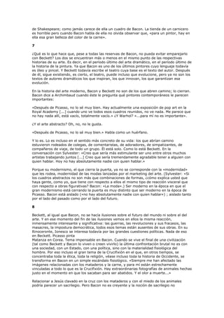 de Shakespeare; como jamás carece de ella un cuadro de Bacon. La tienda de un carnicero
es horrible pero cuando Bacon habla de ella no olvida observar que, «para un pintor, hay en
ella esa gran belleza del color de la carne».

7

¿Qué es lo que hace que, pese a todas las reservas de Bacon, no pueda evitar emparejarlo
con Beckett? Los dos se encuentran más o menos en el mismo punto de las respectivas
historias de su arte. Es decir, en el período último del arte dramático, en el período último de
la historia de la pintura. Ya que Bacon es uno de los últimos pintores cuyo lenguaje todavía
es óleo y pincel. Y Beckett todavía escribe el teatro cuya base es el texto del autor. Después
de él, sigue existiendo, es cierto, el teatro, puede incluso que evolucione, pero ya no son los
textos de autores dramáticos los que inspiran, los que innovan, los que garantizan esa
evolución.

En la historia del arte moderno, Bacon y Beckett no son de los que abren camino; lo cierran.
Bacon dice a Archimbaud cuando éste le pregunta qué pintores contemporáneos le parecen
importantes:

«Después de Picasso, no lo sé muy bien. Hay actualmente una exposición de pop art en la
Royal Academy [...] cuando uno ve todos esos cuadros reunidos, no ve nada. Me parece que
no hay nada allí, está vacío, totalmente vacío.» ¿Y Warhol? «...para mí no es importante».

¿Y el arte abstracto? Oh, no, no le gusta.

«Después de Picasso, no lo sé muy bien.» Habla como un huérfano.

Y lo es. Lo es incluso en el sentido más concreto de su vida: los que abrían camino
estuvieron rodeados de colegas, de comentaristas, de adoradores, de simpatizantes, de
compañeros de viaje, de todo un grupo. Él está solo. Como lo está Beckett. En la
conversación con Sylvester: «Creo que sería más estimulante ser uno entre otros muchos
artistas trabajando juntos [...] Creo que sería tremendamente agradable tener a alguien con
quien hablar. Hoy no hay absolutamente nadie con quien hablar.»

Porque su modernismo, el que cierra la puerta, ya no se corresponde con la «modernidad»
que les rodea, modernidad de las modas lanzadas por el marketing del arte. (Sylvester: «Si
los cuadros abstractos no son más que combinaciones de formas, ¿cómo explica usted que
haya gente, como yo, que tiene con respecto a ellos el mismo tipo de reacción visceral que
con respecto a obras figurativas? Bacon: «La moda».) Ser moderno en la época en que el
gran modernismo está cerrando la puerta es muy distinto que ser moderno en la época de
Picasso. Bacon está aislado («no hay absolutamente nadie con quien hablar») ; aislado tanto
por el lado del pasado como por el lado del futuro.

8

Beckett, al igual que Bacon, no se hacía ilusiones sobre el futuro del mundo ni sobre el del
arte. Y en ese momento del fin de las ilusiones vemos en ellos la misma reacción,
inmensamente interesante y significativa: las guerras, las revoluciones y sus fracasos, las
masacres, la impostura democrática, todos esos temas están ausentes de sus obras. En su
Rinoceronte, Ionesco se interesa todavía por las grandes cuestiones políticas. Nada de eso
en Beckett. Picasso pinta
Matanza en Corea. Tema impensable en Bacon. Cuando se vive el final de una civilización
(tal como Beckett y Bacon lo viven o creen vivirlo) la última confrontación brutal no es con
una sociedad, con un Estado, con una política, sino con la materialidad fisiológica del
hombre. Por eso incluso el gran tema de la Crucifixión en el que, en otros tiempos, se
concentraba toda la ética, toda la religión, véase incluso toda la historia de Occidente, se
transforma en Bacon en un simple escándalo fisiológico. «Siempre me han afectado las
imágenes relacionadas con los mataderos y la carne, y para mí están estrechamente
vinculadas a todo lo que es la Crucifixión. Hay extraordinarias fotografías de animales hechas
justo en el momento en que los sacaban para ser abatidos. Y el olor a muerte...»

Relacionar a Jesús clavado en la cruz con los mataderos y con el miedo de los animales
podría parecer un sacrilegio. Pero Bacon no es creyente y la noción de sacrilegio no
 