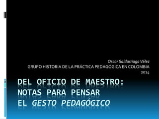 DEL OFICIO DE MAESTRO:
NOTAS PARA PENSAR
EL GESTO PEDAGÓGICO
Oscar SaldarriagaVélez
GRUPO HISTORIA DE LA PRÁCTICA PEDAGÓGICA EN COLOMBIA
2014
 