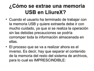 ¿Cómo se extrae una memoria
      USB en LliureX?
• Cuando el usuario ha terminado de trabajar con
  la memoria USB y quiere extraerla debe ir con
  mucho cuidado, ya que si se realiza la operación
  sin las debidas precauciones se podría
  corromper toda la información almacenada en
  ellas.
• El proceso que se va a realizar ahora es el
  inverso. Es decir, hay que separar el contenido
  de la memoria del resto del sistema de archivos,
  para lo cual es IMPRESCINDIBLE:
 
