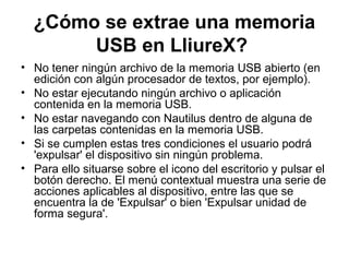¿Cómo se extrae una memoria
       USB en LliureX?
• No tener ningún archivo de la memoria USB abierto (en
  edición con algún procesador de textos, por ejemplo).
• No estar ejecutando ningún archivo o aplicación
  contenida en la memoria USB.
• No estar navegando con Nautilus dentro de alguna de
  las carpetas contenidas en la memoria USB.
• Si se cumplen estas tres condiciones el usuario podrá
  'expulsar' el dispositivo sin ningún problema.
• Para ello situarse sobre el icono del escritorio y pulsar el
  botón derecho. El menú contextual muestra una serie de
  acciones aplicables al dispositivo, entre las que se
  encuentra la de 'Expulsar' o bien 'Expulsar unidad de
  forma segura'.
 