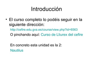 Introducción
• El curso completo lo podéis seguir en la
  siguiente dirección:
  http://cefire.edu.gva.es/course/view.php?id=6563
  O pinchando aquí: Curso de Lliurex del cefire

  En concreto esta unidad es la 2:
  Nautilus
 