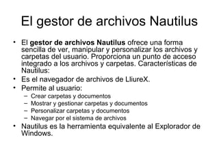 El gestor de archivos Nautilus
• El gestor de archivos Nautilus ofrece una forma
  sencilla de ver, manipular y personalizar los archivos y
  carpetas del usuario. Proporciona un punto de acceso
  integrado a los archivos y carpetas. Características de
  Nautilus:
• Es el navegador de archivos de LliureX.
• Permite al usuario:
   –   Crear carpetas y documentos
   –   Mostrar y gestionar carpetas y documentos
   –   Personalizar carpetas y documentos
   –   Navegar por el sistema de archivos
• Nautilus es la herramienta equivalente al Explorador de
  Windows.
 