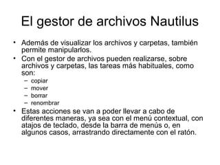 El gestor de archivos Nautilus
• Además de visualizar los archivos y carpetas, también
  permite manipularlos.
• Con el gestor de archivos pueden realizarse, sobre
  archivos y carpetas, las tareas más habituales, como
  son:
   –   copiar
   –   mover
   –   borrar
   –   renombrar
• Estas acciones se van a poder llevar a cabo de
  diferentes maneras, ya sea con el menú contextual, con
  atajos de teclado, desde la barra de menús o, en
  algunos casos, arrastrando directamente con el ratón.
 