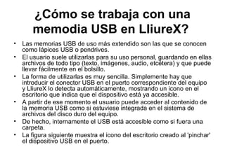 ¿Cómo se trabaja con una
       memodia USB en LliureX?
•   Las memorias USB de uso más extendido son las que se conocen
    como lápices USB o pendrives.
•   El usuario suele utilizarlas para su uso personal, guardando en ellas
    archivos de todo tipo (texto, imágenes, audio, etcétera) y que puede
    llevar fácilmente en el bolsillo.
•   La forma de utilizarlas es muy sencilla. Simplemente hay que
    introducir el conector USB en el puerto correspondiente del equipo
    y LliureX lo detecta automáticamente, mostrando un icono en el
    escritorio que indica que el dispositivo está ya accesible.
•   A partir de ese momento el usuario puede acceder al contenido de
    la memoria USB como si estuviese integrada en el sistema de
    archivos del disco duro del equipo.
•   De hecho, internamente el USB está accesible como si fuera una
    carpeta.
•   La figura siguiente muestra el icono del escritorio creado al 'pinchar'
    el dispositivo USB en el puerto.
 