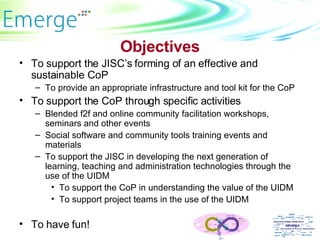 Objectives To support the JISC’s forming of an effective and sustainable CoP To provide an appropriate infrastructure and tool kit for the CoP To support the CoP through specific activities Blended f2f and online community facilitation workshops, seminars and other events  Social software and community tools training events and materials To support the JISC in developing the next generation of learning, teaching and administration technologies through the use of the UIDM To support the CoP in understanding the value of the UIDM To support project teams in the use of the UIDM To have fun! 