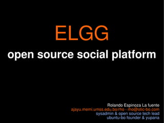 ELGG
open source social platform



                            Rolando Espinoza La fuente
           ajayu.memi.umss.edu.bo/rho · rho@otic-bo.com
                       sysadmin & open source tech lead
                            ubuntu-bo founder & yupana