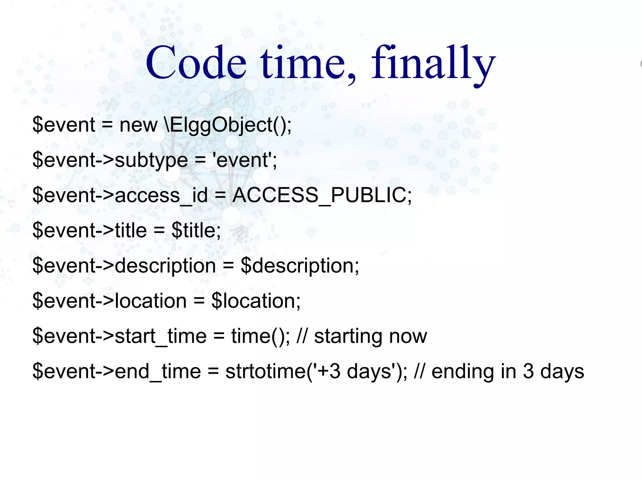 Code time, finally
$event = new ElggObject();
$event->subtype = 'event';
$event->access_id = ACCESS_PUBLIC;
$event->title = $title;
$event->description = $description;
$event->location = $location;
$event->start_time = time(); // starting now
$event->end_time = strtotime('+3 days'); // ending in 3 days
 