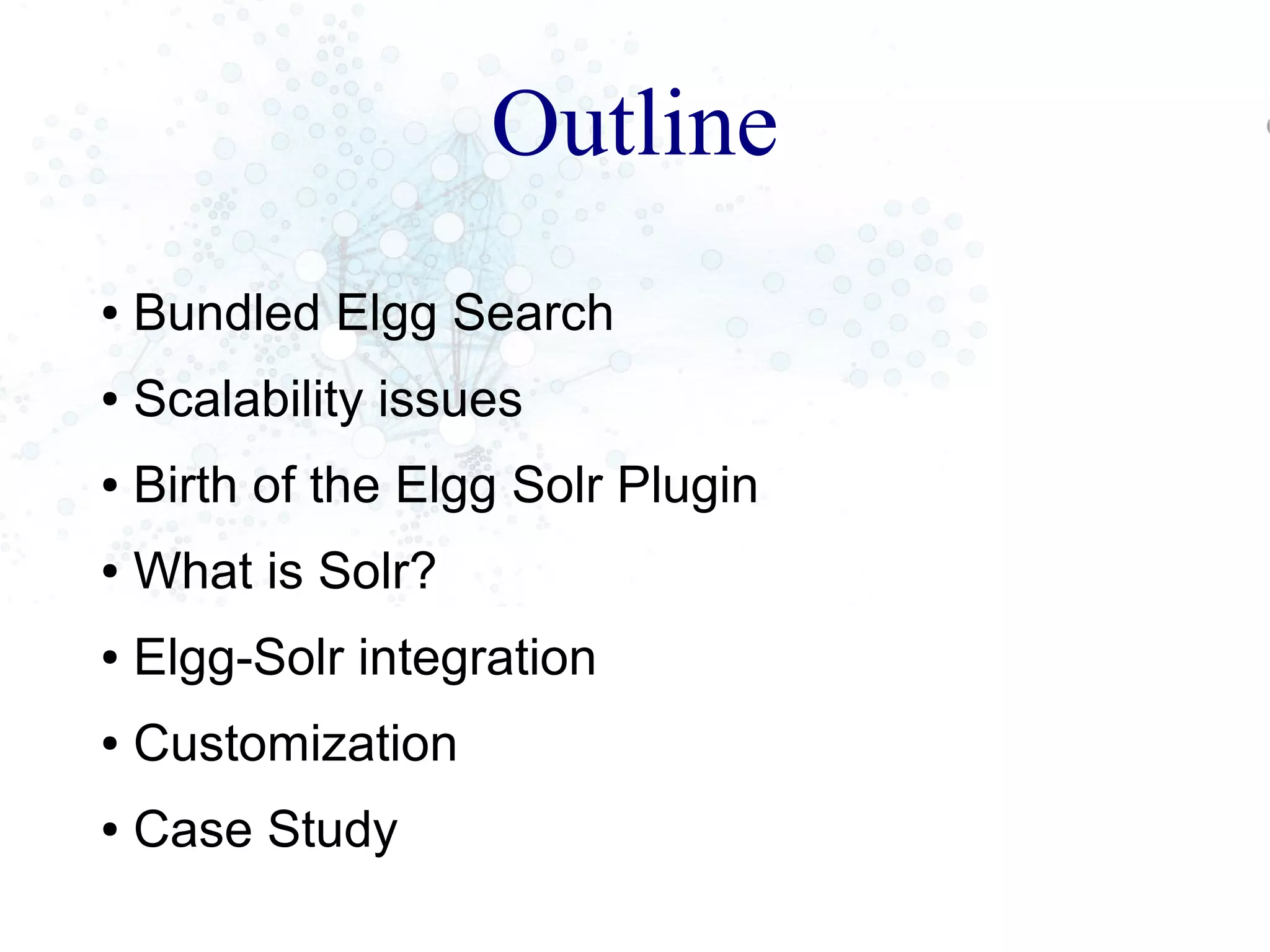 Outline
● Bundled Elgg Search
● Scalability issues
● Birth of the Elgg Solr Plugin
● What is Solr?
● Elgg-Solr integration
● Customization
● Case Study
 