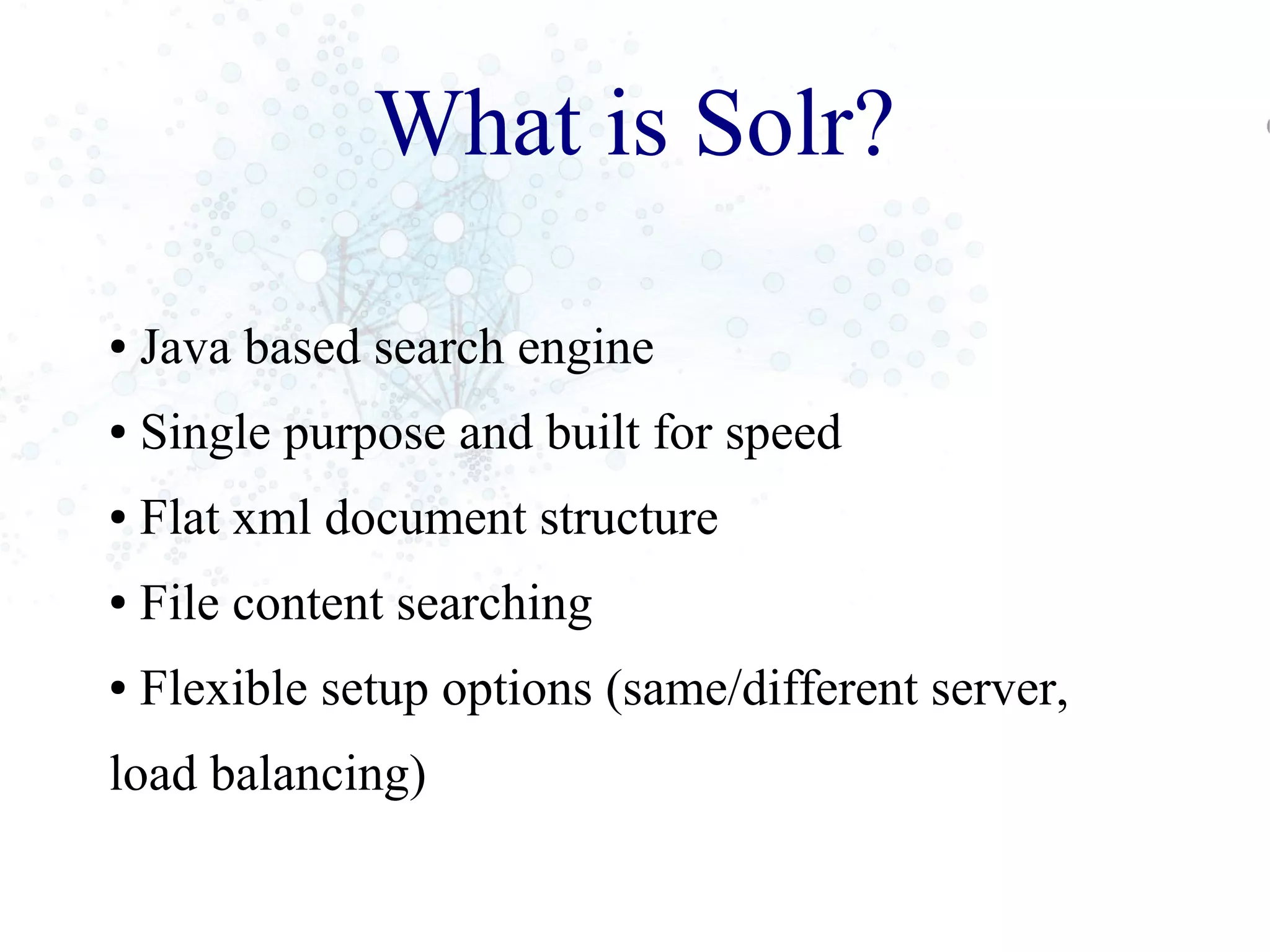 What is Solr?
● Java based search engine
● Single purpose and built for speed
● Flat xml document structure
● File content searching
● Flexible setup options (same/different server,
load balancing)
 