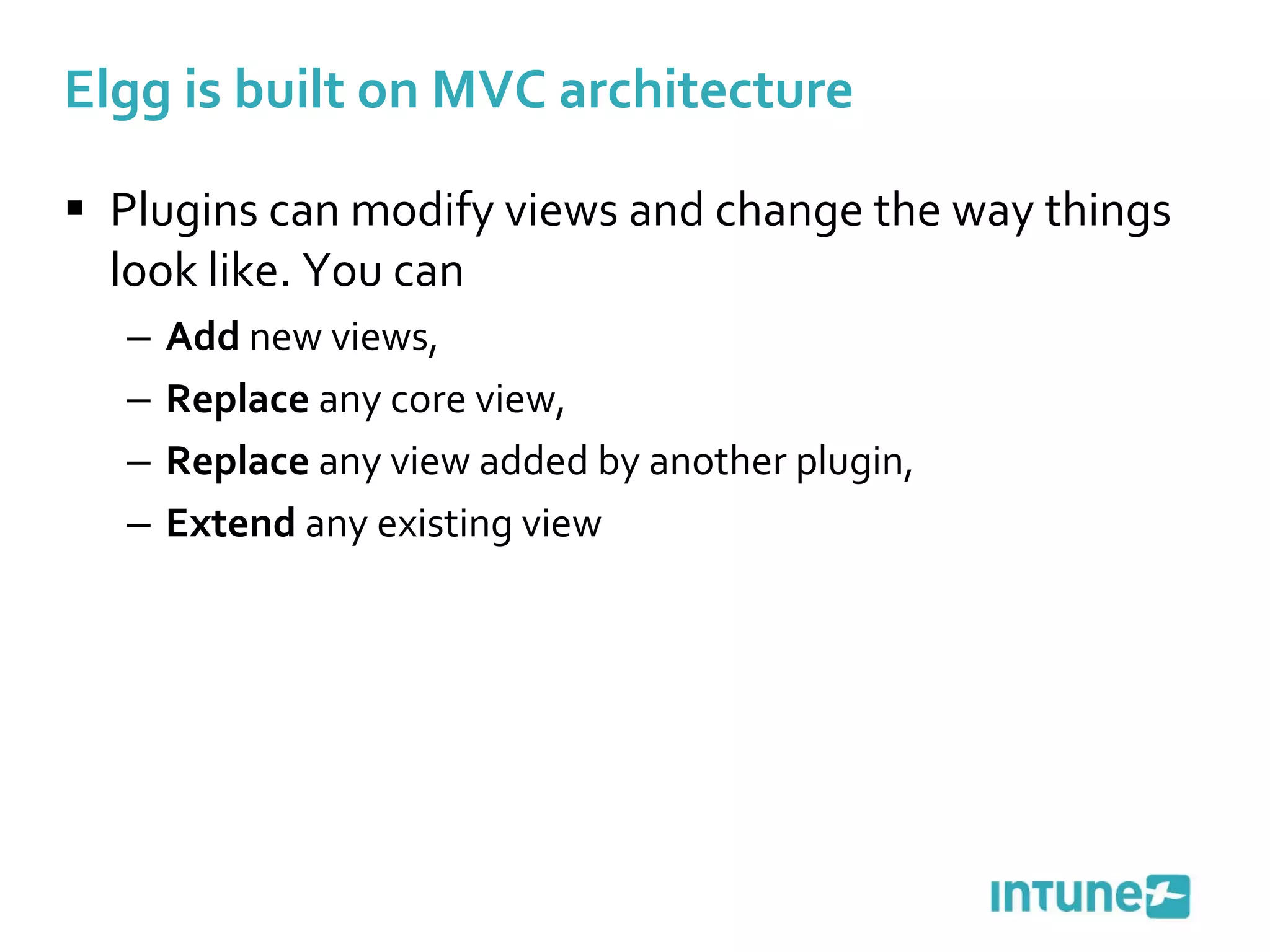 Elgg is built on MVC architecture Plugins can modify views and change the way things look like. You can Add  new views, Replace  any core view, Replace  any view added by another plugin, Extend  any existing view 