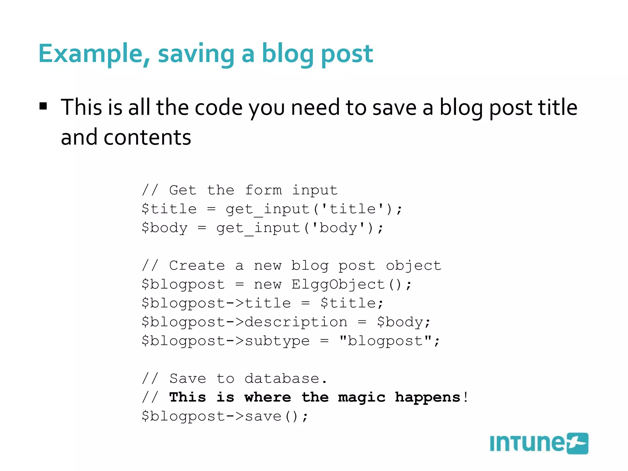 This is all the code you need to save a blog post title and contents Example, saving a blog post // Get the form input $title = get_input('title'); $body = get_input('body'); // Create a new blog post object $blogpost = new ElggObject(); $blogpost->title = $title; $blogpost->description = $body; $blogpost->subtype = "blogpost"; // Save to database.  //  This is where the magic happens ! $blogpost->save(); 