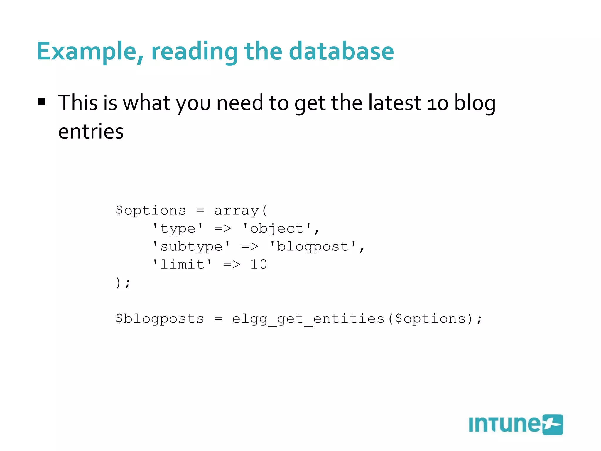 Example, reading the database This is what you need to get the latest 10 blog entries $options = array( 'type' => 'object', 'subtype' => 'blogpost', 'limit' => 10 );  $blogposts = elgg_get_entities($options); 
