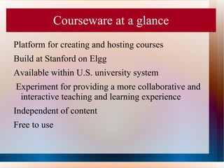 Courseware at a glance
Platform for creating and hosting courses
Build at Stanford on Elgg
Available within U.S. university system
Experiment for providing a more collaborative and
 interactive teaching and learning experience
Independent of content
Free to use
 