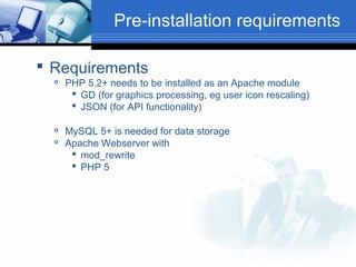 Pre-installation requirements
 Requirements





PHP 5.2+ needs to be installed as an Apache module
 GD (for graphics processing, eg user icon rescaling)
 JSON (for API functionality)
MySQL 5+ is needed for data storage
Apache Webserver with
 mod_rewrite
 PHP 5

 