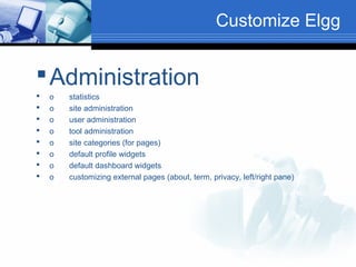 Customize Elgg

 Administration









o
o
o
o
o
o
o
o

statistics
site administration
user administration
tool administration
site categories (for pages)
default profile widgets
default dashboard widgets
customizing external pages (about, term, privacy, left/right pane)

 