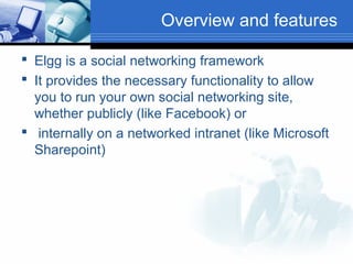 Overview and features
 Elgg is a social networking framework
 It provides the necessary functionality to allow
you to run your own social networking site,
whether publicly (like Facebook) or
 internally on a networked intranet (like Microsoft
Sharepoint)

 