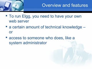 Overview and features
 To run Elgg, you need to have your own
web server
 a certain amount of technical knowledge –
or
 access to someone who does, like a
system administrator

 