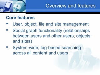Overview and features
Core features
 User, object, file and site management
 Social graph functionality (relationships
between users and other users, objects
and sites)
 System-wide, tag-based searching
across all content and users

 