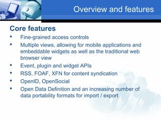 Overview and features
Core features








Fine-grained access controls
Multiple views, allowing for mobile applications and
embeddable widgets as well as the traditional web
browser view
Event, plugin and widget APIs
RSS, FOAF, XFN for content syndication
OpenID, OpenSocial
Open Data Definition and an increasing number of
data portability formats for import / export

 