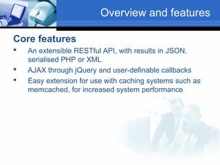 Overview and features
Core features




An extensible RESTful API, with results in JSON,
serialised PHP or XML
AJAX through jQuery and user-definable callbacks
Easy extension for use with caching systems such as
memcached, for increased system performance

 