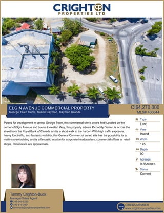 ELGIN AVENUE COMMERCIAL PROPERTY
George Town Centr, Grand Cayman, Cayman Islands
CI$4,270,000
MLS# 400644
Poised for development in central George Town, this commercial site is a rare find! Located on the
corner of Elgin Avenue and Louise Llewellyn Way, this property adjoins Piccadilly Center, is across the
street from the Royal Bank of Canada and is a short walk to the harbor. With high traffic exposure,
heavy foot traffic, and fantastic visibility, this General Commercial zoned site has the possibility for a
multi- storey building and is a fantastic location for corporate headquarters, commercial offices or retail
shops. Dimensions are approximate.
Type
Land
View
Inland
Width
175
Depth
90
Acreage
0.36ACRES
Status
Current
Tammy Crighton-Buck
Manager/Sales Agent
345-949-5250
345-516-3801
tammycb@crightonproperties.com
CIREBA MEMBER
www.crightonproperties.com
 
