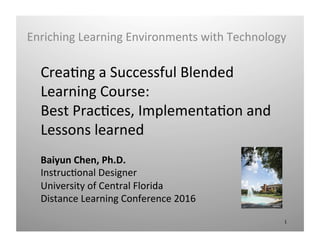 Crea%ng	a	Successful	Blended	
Learning	Course:		
Best	Prac%ces,	Implementa%on	and	
Lessons	learned	
Baiyun	Chen,	Ph.D.	
Instruc%onal	Designer	
University	of	Central	Florida	
Distance	Learning	Conference	2016	
Enriching	Learning	Environments	with	Technology	
1	
 