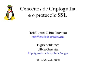 Conceitos de Criptografia
   e o protocolo SSL


    TchêLinux Ulbra Gravataí
      http://tchelinux.org/gravatai

           Elgio Schlemer
           Ulbra Gravatai
   http://gravatai.ulbra.tche.br/~elgio

          31 de Maio de 2008
 