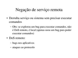 Negação de serviço remota
●   Derruba serviço ou sistema sem precisar executar 
    comandos
    –   Obs: se explorou um bug para executar comandos, não 
        é DoS remoto, é local (apenas usou um bug para poder 
        executar comandos)
●   DoS remoto:
    –   bugs nos aplicativos
    –   ataques ao protocolo
 