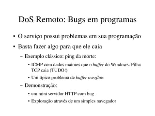 DoS Remoto: Bugs em programas
●   O serviço possui problemas em sua programação
●   Basta fazer algo para que ele caia
    –   Exemplo clássico: ping da morte: 
         ●   ICMP com dados maiores que o buffer do Windows. Pilha 
             TCP caia (TUDO!)
         ●   Um típico problema de buffer overflow
    –   Demonstração:
         ●   um mini servidor HTTP com bug
         ●   Exploração através de um simples navegador
 