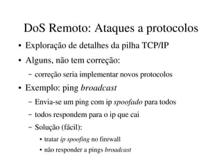 DoS Remoto: Ataques a protocolos
●   Exploração de detalhes da pilha TCP/IP
●   Alguns, não tem correção:
    –   correção seria implementar novos protocolos
●   Exemplo: ping broadcast
    –   Envia­se um ping com ip spoofado para todos
    –   todos respondem para o ip que cai
    –   Solução (fácil): 
         ●   tratar ip spoofing no firewall
         ●   não responder a pings broadcast
 