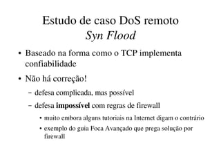 Estudo de caso DoS remoto
                     Syn Flood
●   Baseado na forma como o TCP implementa 
    confiabilidade
●   Não há correção!
    –   defesa complicada, mas possível
    –   defesa impossível com regras de firewall
         ●   muito embora alguns tutoriais na Internet digam o contrário 
         ●   exemplo do guia Foca Avançado que prega solução por 
             firewall
 