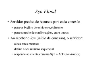 Syn Flood
●   Servidor precisa de recursos para cada conexão
    –   para os buffers de envio e recebimento
    –   para controle de confirmações, entre outros
●   Ao receber o Syn (início de conexão), o servidor:
    –   aloca estes recursos
    –   define o seu número sequencial
    –   responde ao cliente com um Syn + Ack (handshake)
 