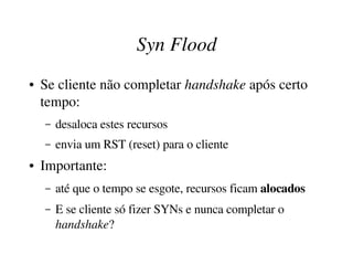 Syn Flood
●   Se cliente não completar handshake após certo 
    tempo:
    –   desaloca estes recursos
    –   envia um RST (reset) para o cliente
●   Importante: 
    –   até que o tempo se esgote, recursos ficam alocados
    –   E se cliente só fizer SYNs e nunca completar o 
        handshake?
 