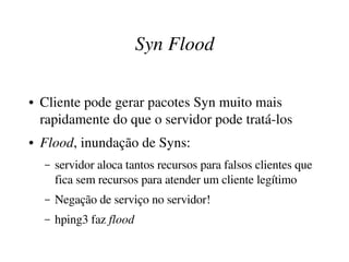 Syn Flood

●   Cliente pode gerar pacotes Syn muito mais 
    rapidamente do que o servidor pode tratá­los
●   Flood, inundação de Syns:
    –   servidor aloca tantos recursos para falsos clientes que 
        fica sem recursos para atender um cliente legítimo
    –   Negação de serviço no servidor!
    –   hping3 faz flood
 