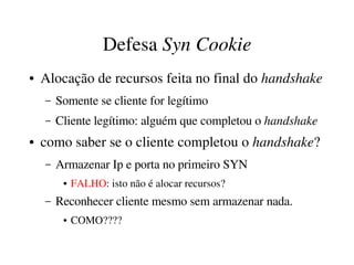 Defesa Syn Cookie
●   Alocação de recursos feita no final do handshake
    –   Somente se cliente for legítimo
    –   Cliente legítimo: alguém que completou o handshake
●   como saber se o cliente completou o handshake?
    –   Armazenar Ip e porta no primeiro SYN
         ●   FALHO: isto não é alocar recursos?
    –   Reconhecer cliente mesmo sem armazenar nada. 
         ●   COMO????
 
