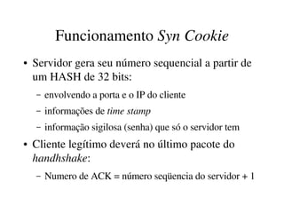 Funcionamento Syn Cookie
●   Servidor gera seu número sequencial a partir de 
    um HASH de 32 bits:
    –   envolvendo a porta e o IP do cliente
    –   informações de time stamp
    –   informação sigilosa (senha) que só o servidor tem
●   Cliente legítimo deverá no último pacote do 
    handhshake:
    –   Numero de ACK = número seqüencia do servidor + 1
 