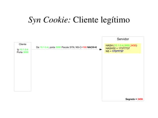 Syn Cookie: Cliente legítimo

                                                                             Servidor
 Cliente
                                                                    HASH (10.1.0.4,3000,3456)
              De 10.1.0.4, porta 3000 Pacote SYN, NS-C=100 NACK=0   HASH32 = 17377737
Ip 10.1.0.4
Porta 3000                                                          NS = 17377737




                                                                                   Segredo = 3456
 
