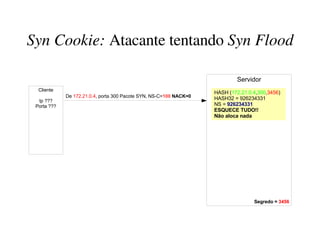 Syn Cookie: Atacante tentando Syn Flood

                                                                            Servidor
  Cliente
                                                                    HASH (172.21.0.4,300,3456)
             De 172.21.0.4, porta 300 Pacote SYN, NS-C=100 NACK=0   HASH32 = 926234331
  Ip ???
 Porta ???                                                          NS = 926234331
                                                                    ESQUECE TUDO!!
                                                                    Não aloca nada




                                                                                   Segredo = 3456
 