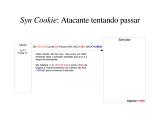 Syn Cookie: Atacante tentando passar

                                                                       Servidor
Cliente
           De 172.10.3.4 porta 300 Pacote ACK, NS-C=101, NACK=134538
 Ip ??
Porta ??     Falso cliente não faz Syn, mas envia um ACK
             tentando fazer o servidor acreditar que já é a 3
             etapa do handshake.

             Ele falsifica o Ip (172.10.3.4) e porta (300) de
             origem e inventa (advinha) um número de ACK
             (134538) para convencer o servidor




                                                                            Segredo = 3456
 