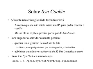 Sobre Syn Cookie
●   Atacante não consegue nada fazendo SYNs
     –   A menos que ele não minta sobre seu IP, para poder receber o 
         cookie
     –   Mas ai ele se expõe e precisa participar do handshake
●   Para enganar o servidor atacante precisa:
     –   quebrar um algoritmo de hash de 32 bits
          ●   é fraco, mas qualquer coisa que leve segundos já inviabiliza
     –   adivinhar um número seqüencial de 32 bits (tentativa e erro)
●   Linux tem Syn Cookie a muito tempo:
     echo 1 > /proc/sys/net/ipv4/tcp_syncookies
 