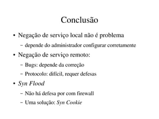 Conclusão
●   Negação de serviço local não é problema
    –   depende do administrador configurar corretamente
●   Negação de serviço remoto:
    –   Bugs: depende da correção
    –   Protocolo: difícil, requer defesas
●   Syn Flood
    –   Não há defesa por com firewall
    –   Uma solução: Syn Cookie
 