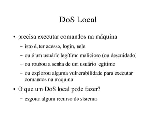 DoS Local
●   precisa executar comandos na máquina
    –   isto é, ter acesso, login, nele
    –   ou é um usuário legítimo malicioso (ou descuidado)
    –   ou roubou a senha de um usuário legítimo
    –   ou explorou alguma vulnerabilidade para executar 
        comandos na máquina
●   O que um DoS local pode fazer?
    –   esgotar algum recurso do sistema
 