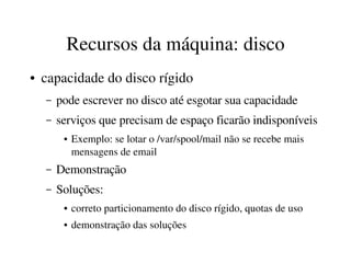 Recursos da máquina: disco
●   capacidade do disco rígido
    –   pode escrever no disco até esgotar sua capacidade
    –   serviços que precisam de espaço ficarão indisponíveis
         ●   Exemplo: se lotar o /var/spool/mail não se recebe mais 
             mensagens de email
    –   Demonstração
    –   Soluções:
         ●   correto particionamento do disco rígido, quotas de uso
         ●   demonstração das soluções
 