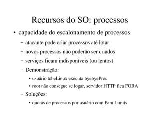 Recursos do SO: processos
●   capacidade do escalonamento de processos
    –   atacante pode criar processos até lotar
    –   novos processos não poderão ser criados
    –   serviços ficam indisponíveis (ou lentos)
    –   Demonstração:
         ●   usuário tcheLinux executa byebyeProc
         ●   root não consegue se logar, servidor HTTP fica FORA
    –   Soluções:
         ●   quotas de processos por usuário com Pam Limits
 